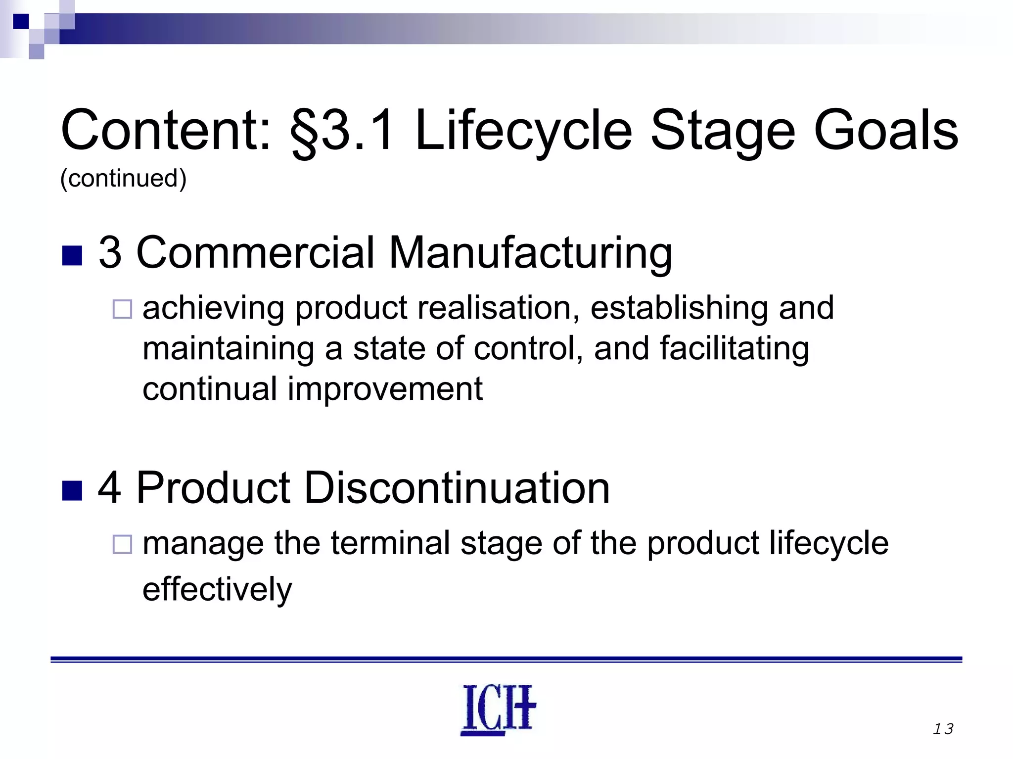 13
Content: §3.1 Lifecycle Stage Goals
(continued)
3 Commercial Manufacturing
achieving product realisation, establishing and
maintaining a state of control, and facilitating
continual improvement
4 Product Discontinuation
manage the terminal stage of the product lifecycle
effectively
 