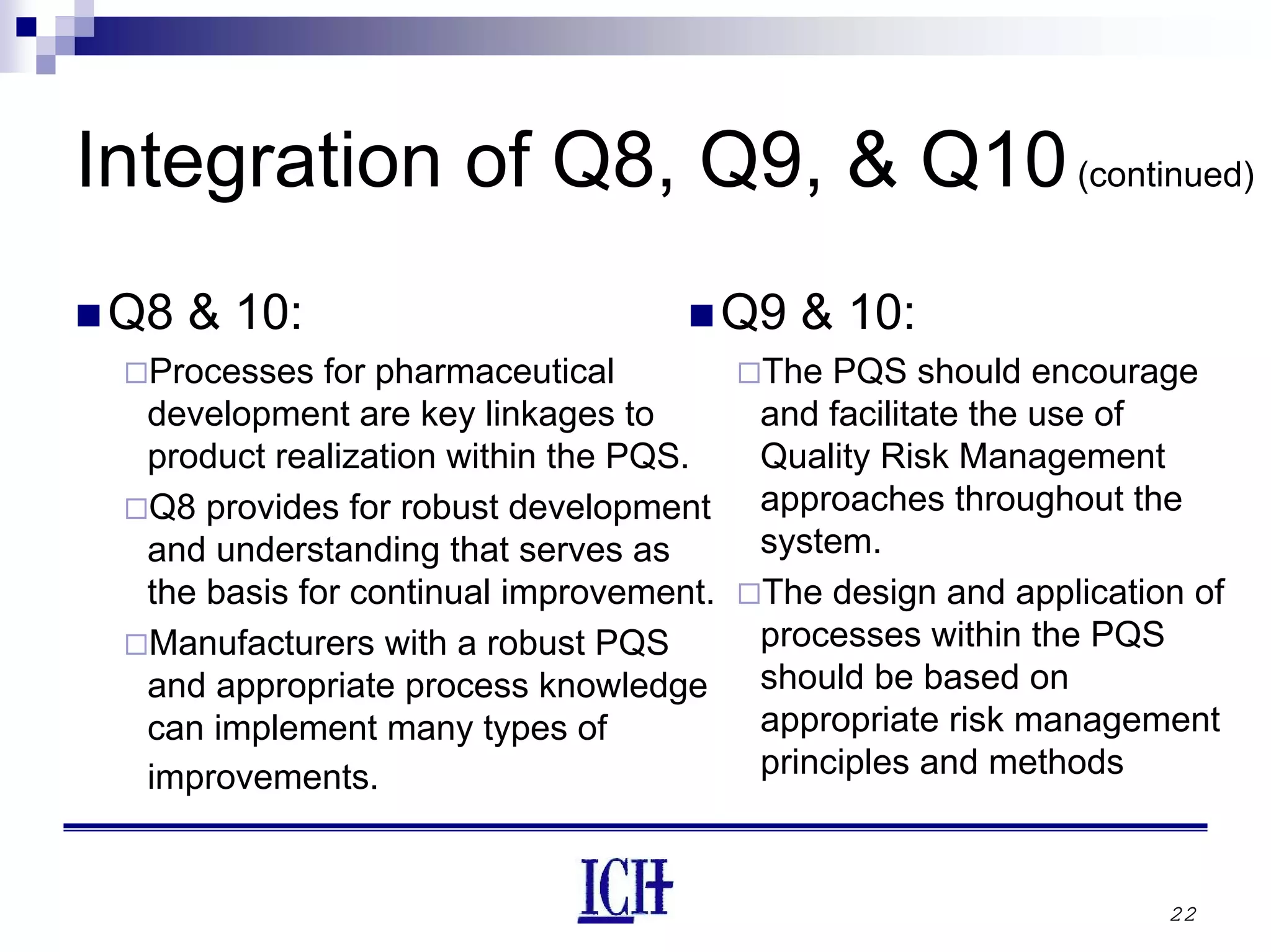 22
Integration of Q8, Q9, & Q10(continued)
Q8 & 10:
Processes for pharmaceutical
development are key linkages to
product realization within the PQS.
Q8 provides for robust development
and understanding that serves as
the basis for continual improvement.
Manufacturers with a robust PQS
and appropriate process knowledge
can implement many types of
improvements.
Q9 & 10:
The PQS should encourage
and facilitate the use of
Quality Risk Management
approaches throughout the
system.
The design and application of
processes within the PQS
should be based on
appropriate risk management
principles and methods
 