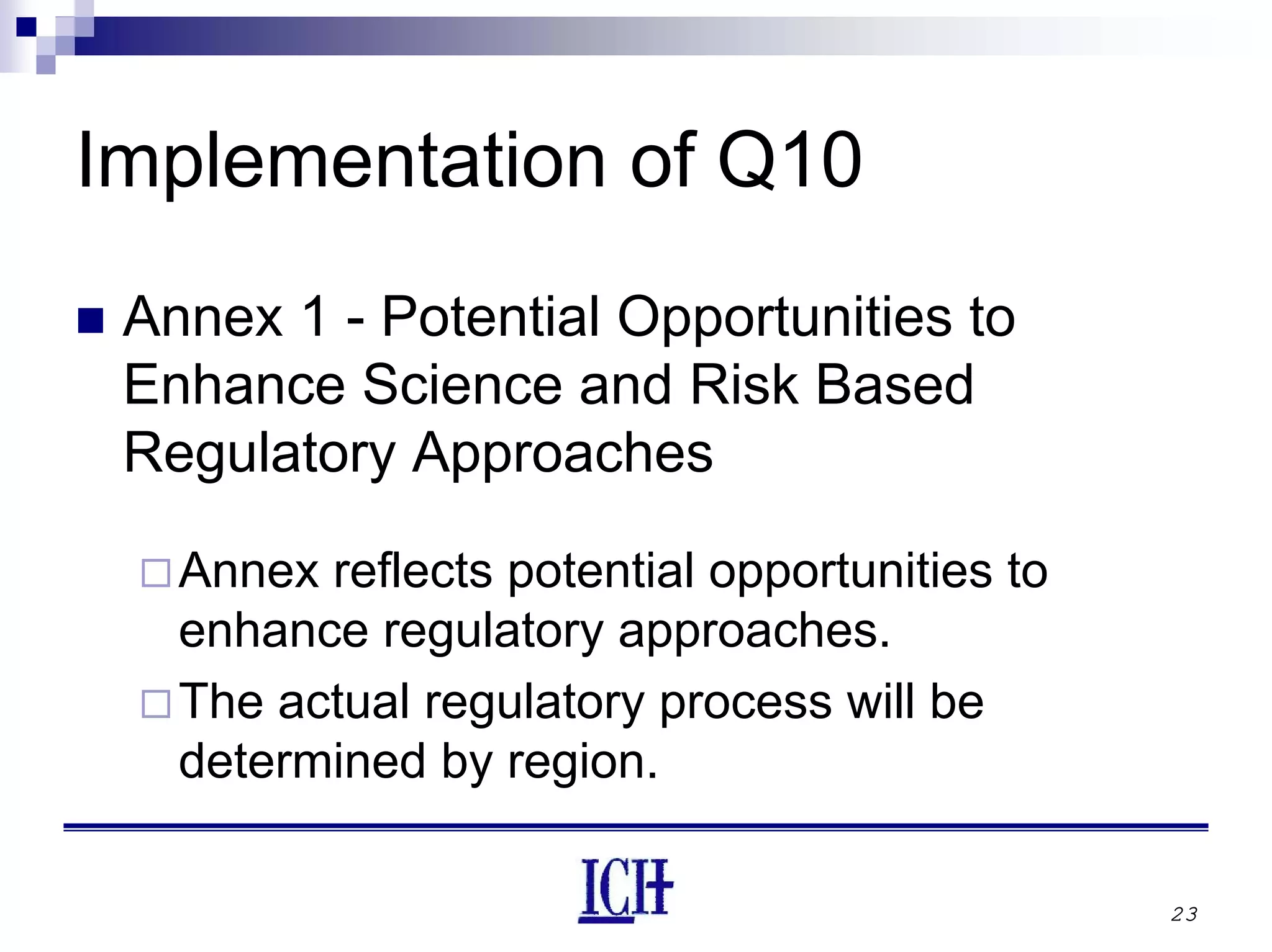 23
Implementation of Q10
Annex 1 - Potential Opportunities to
Enhance Science and Risk Based
Regulatory Approaches
Annex reflects potential opportunities to
enhance regulatory approaches.
The actual regulatory process will be
determined by region.
 