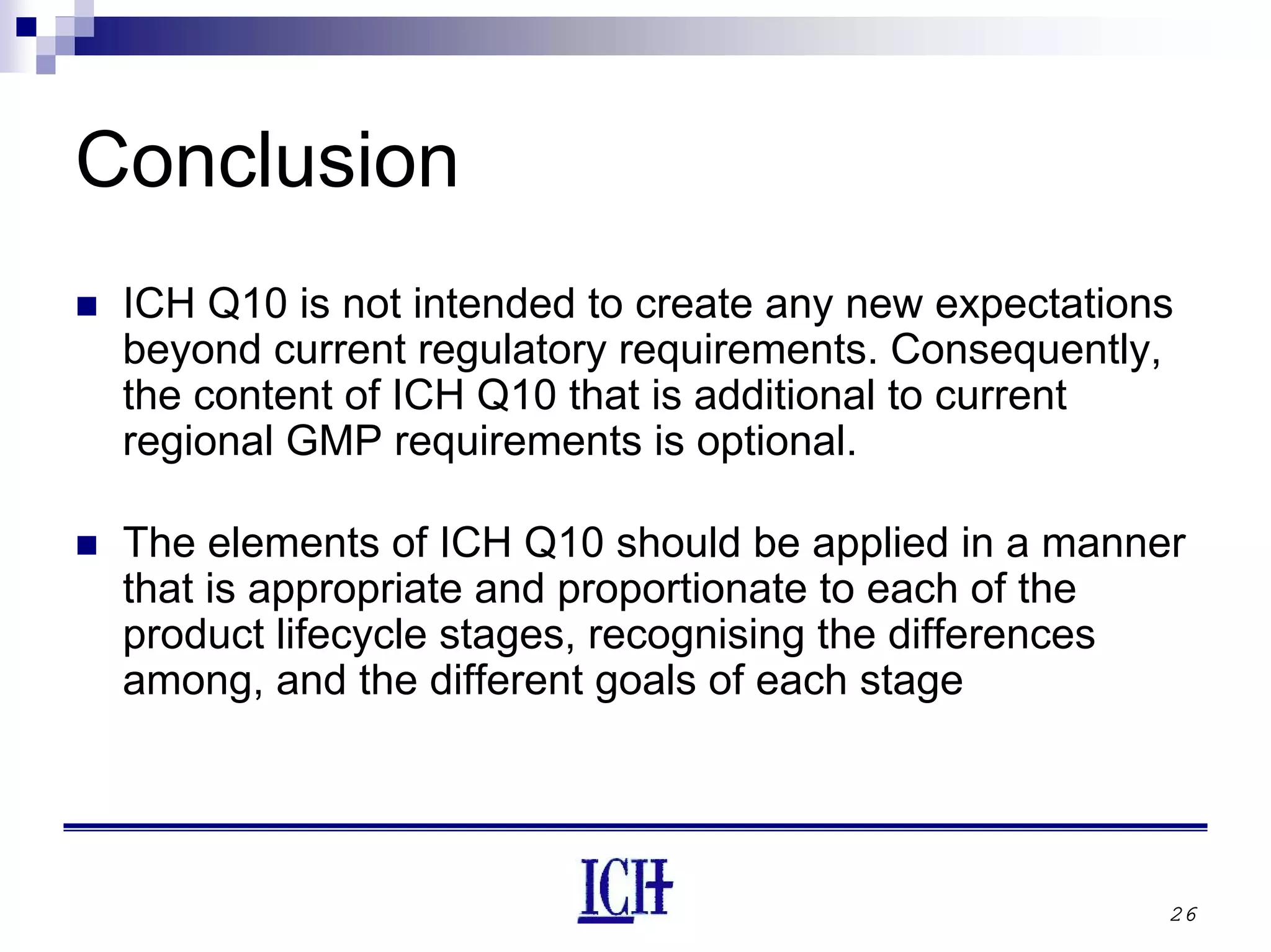 26
Conclusion
ICH Q10 is not intended to create any new expectations
beyond current regulatory requirements. Consequently,
the content of ICH Q10 that is additional to current
regional GMP requirements is optional.
The elements of ICH Q10 should be applied in a manner
that is appropriate and proportionate to each of the
product lifecycle stages, recognising the differences
among, and the different goals of each stage
 