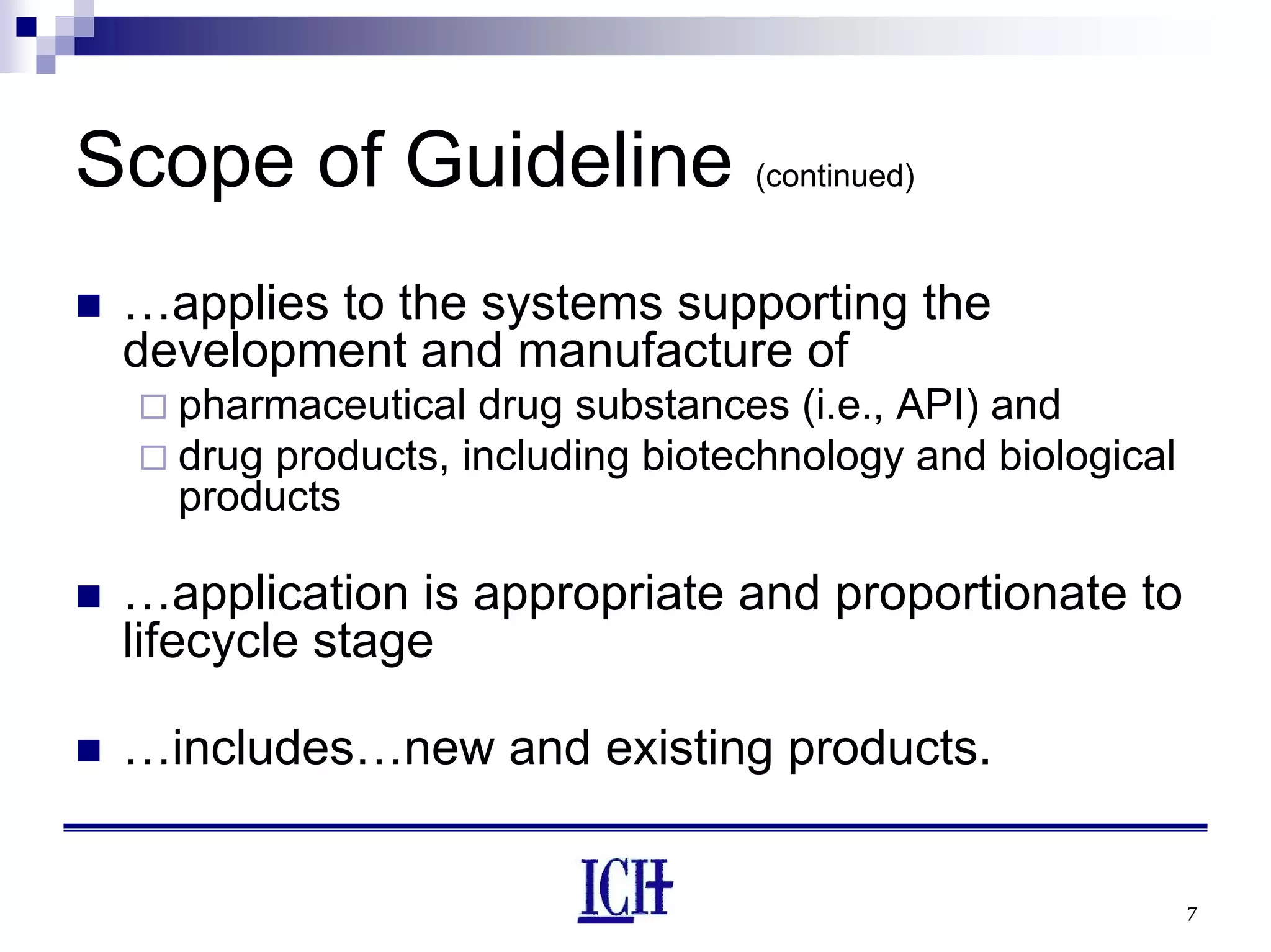 7
Scope of Guideline (continued)
…applies to the systems supporting the
development and manufacture of
pharmaceutical drug substances (i.e., API) and
drug products, including biotechnology and biological
products
…application is appropriate and proportionate to
lifecycle stage
…includes…new and existing products.
 