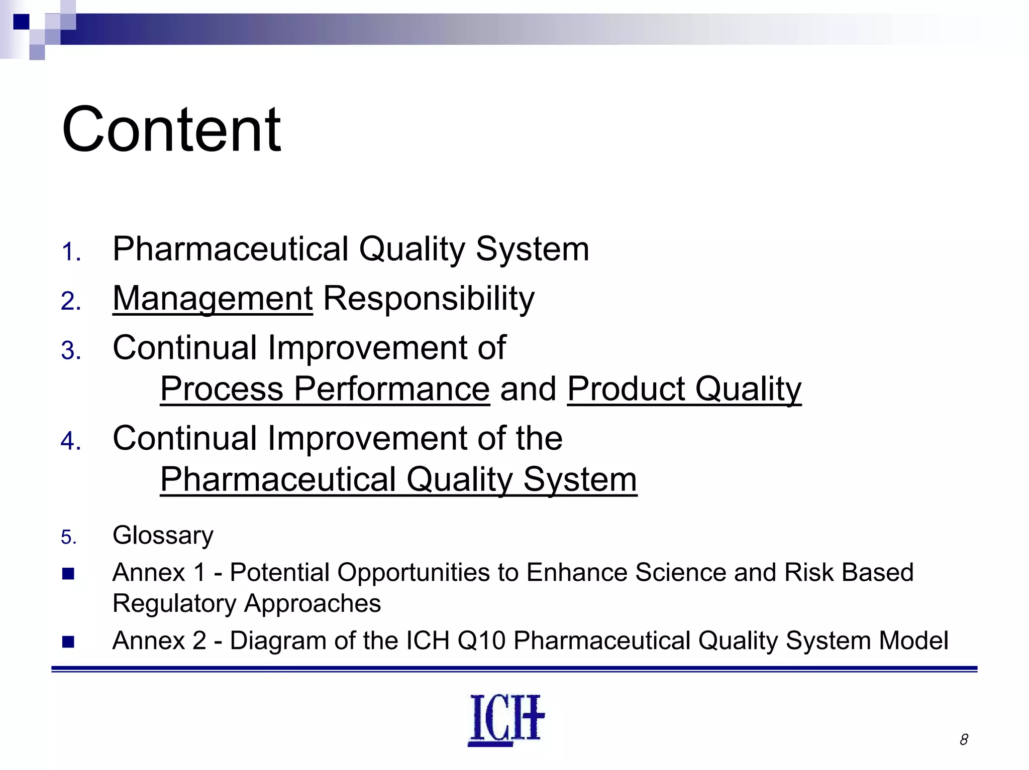 8
Content
1. Pharmaceutical Quality System
2. Management Responsibility
3. Continual Improvement of
Process Performance and Product Quality
4. Continual Improvement of the
Pharmaceutical Quality System
5. Glossary
Annex 1 - Potential Opportunities to Enhance Science and Risk Based
Regulatory Approaches
Annex 2 - Diagram of the ICH Q10 Pharmaceutical Quality System Model
 