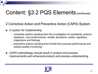 15
Content: §3.2 PQS Elements(continued)
2 Corrective Action and Preventive Action (CAPA) System
A system for implementing
corrective actions resulting from the investigation of complaints, product
rejections, non-conformances, recalls, deviations, audits, regulatory
inspections and findings
preventive actions resulting from trends from process performance and
product quality monitoring
CAPA methodology should result in product and process
improvements and enhanced product and process understanding
 
