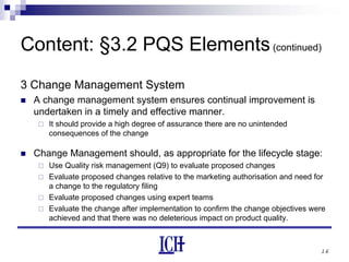 16
Content: §3.2 PQS Elements(continued)
3 Change Management System
A change management system ensures continual improvement is
undertaken in a timely and effective manner.
It should provide a high degree of assurance there are no unintended
consequences of the change
Change Management should, as appropriate for the lifecycle stage:
Use Quality risk management (Q9) to evaluate proposed changes
Evaluate proposed changes relative to the marketing authorisation and need for
a change to the regulatory filing
Evaluate proposed changes using expert teams
Evaluate the change after implementation to confirm the change objectives were
achieved and that there was no deleterious impact on product quality.
 