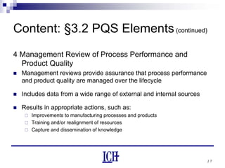 17
Content: §3.2 PQS Elements(continued)
4 Management Review of Process Performance and
Product Quality
Management reviews provide assurance that process performance
and product quality are managed over the lifecycle
Includes data from a wide range of external and internal sources
Results in appropriate actions, such as:
Improvements to manufacturing processes and products
Training and/or realignment of resources
Capture and dissemination of knowledge
 