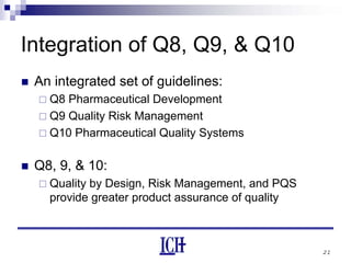 21
Integration of Q8, Q9, & Q10
An integrated set of guidelines:
Q8 Pharmaceutical Development
Q9 Quality Risk Management
Q10 Pharmaceutical Quality Systems
Q8, 9, & 10:
Quality by Design, Risk Management, and PQS
provide greater product assurance of quality
 
