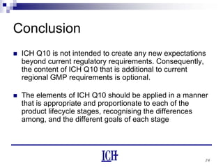 26
Conclusion
ICH Q10 is not intended to create any new expectations
beyond current regulatory requirements. Consequently,
the content of ICH Q10 that is additional to current
regional GMP requirements is optional.
The elements of ICH Q10 should be applied in a manner
that is appropriate and proportionate to each of the
product lifecycle stages, recognising the differences
among, and the different goals of each stage
 