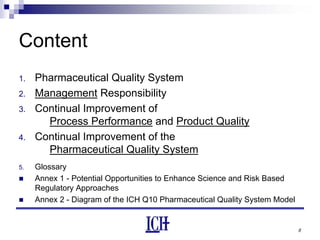 8
Content
1. Pharmaceutical Quality System
2. Management Responsibility
3. Continual Improvement of
Process Performance and Product Quality
4. Continual Improvement of the
Pharmaceutical Quality System
5. Glossary
Annex 1 - Potential Opportunities to Enhance Science and Risk Based
Regulatory Approaches
Annex 2 - Diagram of the ICH Q10 Pharmaceutical Quality System Model
 