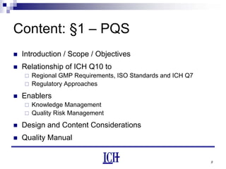9
Content: §1 – PQS
Introduction / Scope / Objectives
Relationship of ICH Q10 to
Regional GMP Requirements, ISO Standards and ICH Q7
Regulatory Approaches
Enablers
Knowledge Management
Quality Risk Management
Design and Content Considerations
Quality Manual
 