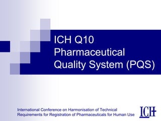 International Conference on Harmonisation of Technical
Requirements for Registration of Pharmaceuticals for Human Use
ICH Q10
Pharmaceutical
Quality System (PQS)
 