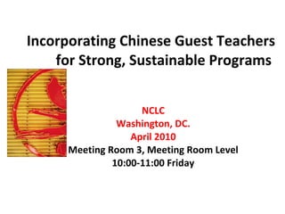 Incorporating Chinese Guest Teachers for Strong, Sustainable Programs  NCLC Washington, DC. April 2010 Meeting Room 3, Meeting Room Level 10:00-11:00 Friday 