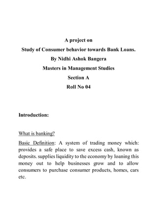 A project on
Study of Consumer behavior towards Bank Loans.
By Nidhi Ashok Bangera
Masters in Management Studies
Section A
Roll No 04
Introduction:
What is banking?
Basic Definition: A system of trading money which:
provides a safe place to save excess cash, known as
deposits. supplies liquidity to the economy by loaning this
money out to help businesses grow and to allow
consumers to purchase consumer products, homes, cars
etc.
 