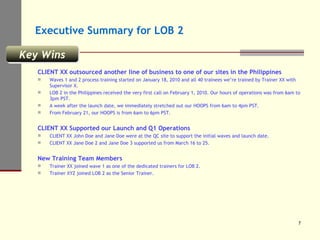 Executive Summary for LOB 2 CLIENT XX outsourced another line of business to one of our sites in the Philippines Waves 1 and 2 process training started on January 18, 2010 and all 40 trainees we’re trained by Trainer XX with Supervisor X. LOB 2 in the Philippines received the very first call on February 1, 2010. Our hours of operations was from 6am to 3pm PST. A week after the launch date, we immediately stretched out our HOOPS from 6am to 4pm PST. From February 21, our HOOPS is from 6am to 6pm PST. CLIENT XX Supported our Launch and Q1 Operations CLIENT XX John Doe and Jane Doe were at the QC site to support the initial waves and launch date. CLIENT XX Jane Doe 2 and Jane Doe 3 supported us from March 16 to 25. New Training Team Members Trainer XX joined wave 1 as one of the dedicated trainers for LOB 2. Trainer XYZ joined LOB 2 as the Senior Trainer. Key Wins 