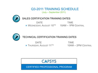 Q3-2011 TRAINING SCHEDULE (July – September 2011) CERTIFIED PROFESSIONAL PROGRAM SALES CERTIFICATION TRAINING DATES                 DATE			    TIME	 Wednesday, August 10th      10AM – 1PM Central TECHNICAL CERTIFICATION TRAINING DATES 		DATE			     TIME	 Thursday, August 11th   	    10AM – 2PM Central 