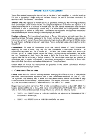 14
MARKET RISK MANAGEMENT
Tereos Internacional manages its financial risks at the level of each subsidiary or centrally based on
the type of transaction. Market risks are managed through the use of derivative instruments in
accordance with the Company’s procedures.
Interest rate: The exposure to interest rate risk is generated primarily by the borrowings at floating
rates which impact future financial results. The Company’s objective is to minimize the exposure of its
subsidiaries to the risk of an increase in interest rates. As such, Tereos Internacional uses derivative
instruments in form of vanilla swaps, options and, to a lesser extent, structured products. Interest
rate hedge policy is defined at Group level. Transactions are negotiated and approved centrally for
Europe and locally for Brazil according to the Company’s procedures.
Foreign exchange: The international operations of Tereos Internacional generate cash flows in
several currencies. To hedge exposures to the foreign exchange risk, the Company uses derivative
instruments, primarily outright forward contracts maturing in less than 12 months and USD borrowing
to cover foreign exchange variation on sugar sales. Foreign exchange hedge policy is defined at the
Group level.
Commodities: To hedge its commodities prices risk, several entities of Tereos Internacional,
depending on their activities, may buy and sell commodities future/forward contracts. The
commodities negotiated are: raw (Contract Nº 11 at New York futures market) and white sugar
(Contract Nº 407 at London futures market) for Guarani, representing its final products, and wheat
and corn (negotiated at Matif Futures Exchange in Paris) for Tereos Syral, representing the raw
material base for the production of its final products. The commodities transactions are executed at
subsidiaries’ level by market professionals in accordance with procedures established at Group level.
Commodity Risk Committees are in place at Guarani and Tereos Syral level.
Further details on market risk management are presented in the Interim Consolidated Financial
Statements on the Company’s website.
 COMMODITIES DERIVATIVES
Cereal: Wheat and corn contracts normally represent a hedging ratio of 80% to 90% of total volumes
purchased. Cereal derivatives represented 29% of total commodities derivatives on June 30th
, 2013.
The significant drop recently seen in wheat and corn prices directly affected the number of open
futures contracts in the Company’s hedging position. The hedging position for cereals on June 30th
,
2013 had a notional total amount of R$80 million and a fair value of -R$7 million.
Sugar: Sugar derivatives represented 71% of total commodities derivatives on June 30th
, 2013. The
hedging position at the end of June, 2013 was a notional total amount of R$200 million and a fair
value of R$26 million and represented, through futures and options, the following figures:
 2013/14 crop: 398,000 tonnes at 19.9 USD cents/lb for raw sugar and 46,000 tonnes at 508.5
US$/tonne for white sugar;
 2014/15 crop: 80,000 tonnes at 18.1 USD cents/lb for raw sugar.
 