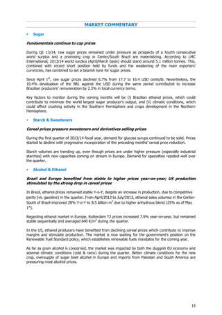 15
MARKET COMMENTARY
 Sugar
Fundamentals continue to cap prices
During Q1 13/14, raw sugar prices remained under pressure as prospects of a fourth consecutive
world surplus and a promising crop in Center/South Brazil are materializing. According to LMC
International, 2013/14 world surplus (April/March basis) should stand around 5.1 million tonnes. This,
combined with record short position held by funds and the weakening of the main exporters’
currencies, has combined to set a bearish tone for sugar prices.
Since April 1st
, raw sugar prices declined 6.7% from 17.7 to 16.4 USD cents/lb. Nevertheless, the
10.4% devaluation of the BRL against the USD during the same period contributed to increase
Brazilian producers’ remuneration by 2.3% in local currency terms.
Key factors to monitor during the coming months will be (i) Brazilian ethanol prices, which could
contribute to minimize the world largest sugar producer’s output, and (ii) climatic conditions, which
could affect crushing activity in the Southern Hemisphere and crops development in the Northern
Hemisphere.
 Starch & Sweeteners
Cereal prices pressure sweeteners and derivatives selling prices
During the first quarter of 2013/14 fiscal year, demand for glucose syrups continued to be solid. Prices
started to decline with progressive incorporation of the preceding months' cereal price reduction.
Starch volumes are trending up, even though prices are under higher pressure (especially industrial
starches) with new capacities coming on stream in Europe. Demand for specialties resisted well over
the quarter.
 Alcohol & Ethanol
Brazil and Europe benefited from stable to higher prices year-on-year; US production
stimulated by the strong drop in cereal prices
In Brazil, ethanol prices remained stable Y-o-Y, despite an increase in production, due to competitive
parity (vs. gasoline) in the quarter. From April/2013 to July/2013, ethanol sales volumes in the Center-
South of Brazil improved 28% Y-o-Y to 8.5 billion m3
due to higher anhydrous blend (25% as of May
1st
).
Regarding ethanol market in Europe, Rotterdam T2 prices increased 7.9% year-on-year, but remained
stable sequentially and averaged 640 €/m3
during the quarter.
In the US, ethanol producers have benefited from declining cereal prices which contribute to improve
margins and stimulate production. The market is now waiting for the government’s position on the
Renewable Fuel Standard policy, which establishes renewable fuels mandates for the coming year.
As far as grain alcohol is concerned, the market was impacted by both the sluggish EU economy and
adverse climatic conditions (cold & rainy) during the quarter. Better climate conditions for the new
crop, oversupply of sugar beet alcohol in Europe and imports from Pakistan and South America are
pressuring most alcohol prices.
 