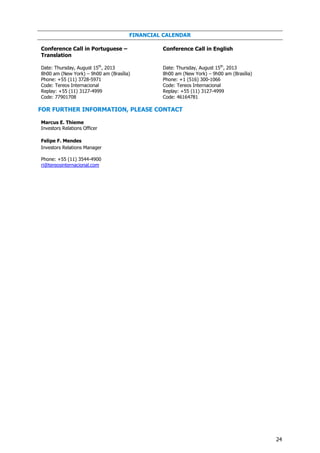 24
FINANCIAL CALENDAR
Conference Call in Portuguese –
Translation
Conference Call in English
Date: Thursday, August 15th
, 2013
8h00 am (New York) – 9h00 am (Brasília)
Phone: +55 (11) 3728-5971
Code: Tereos Internacional
Replay: +55 (11) 3127-4999
Code: 77901708
Date: Thursday, August 15th
, 2013
8h00 am (New York) – 9h00 am (Brasília)
Phone: +1 (516) 300-1066
Code: Tereos Internacional
Replay: +55 (11) 3127-4999
Code: 46164781
FOR FURTHER INFORMATION, PLEASE CONTACT
Marcus E. Thieme
Investors Relations Officer
Felipe F. Mendes
Investors Relations Manager
Phone: +55 (11) 3544-4900
ri@tereosinternacional.com
 
