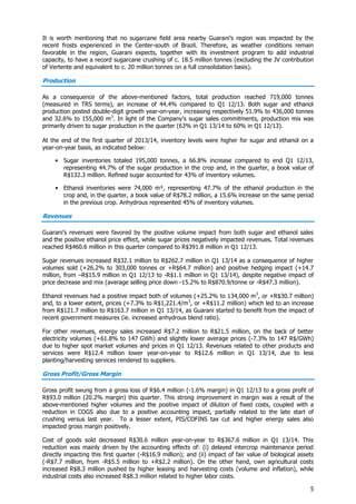 5
It is worth mentioning that no sugarcane field area nearby Guarani’s region was impacted by the
recent frosts experienced in the Center-south of Brazil. Therefore, as weather conditions remain
favorable in the region, Guarani expects, together with its investment program to add industrial
capacity, to have a record sugarcane crushing of c. 18.5 million tonnes (excluding the JV contribution
of Vertente and equivalent to c. 20 million tonnes on a full consolidation basis).
Production
As a consequence of the above-mentioned factors, total production reached 719,000 tonnes
(measured in TRS terms), an increase of 44.4% compared to Q1 12/13. Both sugar and ethanol
production posted double-digit growth year-on-year, increasing respectively 51.9% to 436,000 tonnes
and 32.6% to 155,000 m3
. In light of the Company’s sugar sales commitments, production mix was
primarily driven to sugar production in the quarter (63% in Q1 13/14 to 60% in Q1 12/13).
At the end of the first quarter of 2013/14, inventory levels were higher for sugar and ethanol on a
year-on-year basis, as indicated below:
• Sugar inventories totaled 195,000 tonnes, a 66.8% increase compared to end Q1 12/13,
representing 44.7% of the sugar production in the crop and, in the quarter, a book value of
R$132.3 million. Refined sugar accounted for 43% of inventory volumes.
• Ethanol inventories were 74,000 m³, representing 47.7% of the ethanol production in the
crop and, in the quarter, a book value of R$78.2 million, a 15.6% increase on the same period
in the previous crop. Anhydrous represented 45% of inventory volumes.
Revenues
Guarani’s revenues were favored by the positive volume impact from both sugar and ethanol sales
and the positive ethanol price effect, while sugar prices negatively impacted revenues. Total revenues
reached R$460.6 million in this quarter compared to R$391.8 million in Q1 12/13.
Sugar revenues increased R$32.1 million to R$262.7 million in Q1 13/14 as a consequence of higher
volumes sold (+26.2% to 303,000 tonnes or +R$64.7 million) and positive hedging impact (+14.7
million, from –R$15.9 million in Q1 12/13 to -R$1.1 million in Q1 13/14), despite negative impact of
price decrease and mix (average selling price down -15.2% to R$870.9/tonne or -R$47.3 million).
Ethanol revenues had a positive impact both of volumes (+25.2% to 134,000 m3
, or +R$30.7 million)
and, to a lower extent, prices (+7.3% to R$1,221.4/m3
, or +R$11.2 million) which led to an increase
from R$121.7 million to R$163.7 million in Q1 13/14, as Guarani started to benefit from the impact of
recent government measures (ie. increased anhydrous blend ratio).
For other revenues, energy sales increased R$7.2 million to R$21.5 million, on the back of better
electricity volumes (+61.8% to 147 GWh) and slightly lower average prices (-7.3% to 147 R$/GWh)
due to higher spot market volumes and prices in Q1 12/13. Revenues related to other products and
services were R$12.4 million lower year-on-year to R$12.6 million in Q1 13/14, due to less
planting/harvesting services rendered to suppliers.
Gross Profit/Gross Margin
Gross profit swung from a gross loss of R$6.4 million (-1.6% margin) in Q1 12/13 to a gross profit of
R$93.0 million (20.2% margin) this quarter. This strong improvement in margin was a result of the
above-mentioned higher volumes and the positive impact of dilution of fixed costs, coupled with a
reduction in COGS also due to a positive accounting impact, partially related to the late start of
crushing versus last year. To a lesser extent, PIS/COFINS tax cut and higher energy sales also
impacted gross margin positively.
Cost of goods sold decreased R$30.6 million year-on-year to R$367.6 million in Q1 13/14. This
reduction was mainly driven by the accounting effects of: (i) delayed intercrop maintenance period
directly impacting this first quarter (-R$16.9 million); and (ii) impact of fair value of biological assets
(-R$7.7 million, from -R$5.5 million to +R$2.2 million). On the other hand, own agricultural costs
increased R$8.3 million pushed by higher leasing and harvesting costs (volume and inflation), while
industrial costs also increased R$8.3 million related to higher labor costs.
 