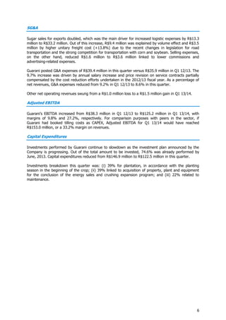 6
SG&A
Sugar sales for exports doubled, which was the main driver for increased logistic expenses by R$13.3
million to R$33.2 million. Out of this increase, R$9.4 million was explained by volume effect and R$3.5
million by higher unitary freight cost (+13.8%) due to the recent changes in legislation for road
transportation and the strong competition for transportation with corn and soybean. Selling expenses,
on the other hand, reduced R$1.6 million to R$3.6 million linked to lower commissions and
advertising-related expenses.
Guarani posted G&A expenses of R$39.4 million in this quarter versus R$35.9 million in Q1 12/13. The
9.7% increase was driven by annual salary increase and price revision on service contracts partially
compensated by the cost reduction efforts undertaken in the 2012/13 fiscal year. As a percentage of
net revenues, G&A expenses reduced from 9.2% in Q1 12/13 to 8.6% in this quarter.
Other net operating revenues swung from a R$1.0 million loss to a R$1.5 million gain in Q1 13/14.
Adjusted EBITDA
Guarani’s EBITDA increased from R$38.3 million in Q1 12/13 to R$125.2 million in Q1 13/14, with
margins of 9.8% and 27.2%, respectively. For comparison purposes with peers in the sector, if
Guarani had booked tilling costs as CAPEX, Adjusted EBITDA for Q1 13/14 would have reached
R$153.0 million, or a 33.2% margin on revenues.
Capital Expenditures
Investments performed by Guarani continue to slowdown as the investment plan announced by the
Company is progressing. Out of the total amount to be invested, 74.6% was already performed by
June, 2013. Capital expenditures reduced from R$146.9 million to R$122.5 million in this quarter.
Investments breakdown this quarter was: (i) 39% for plantation, in accordance with the planting
season in the beginning of the crop; (ii) 39% linked to acquisition of property, plant and equipment
for the conclusion of the energy sales and crushing expansion program; and (iii) 22% related to
maintenance.
 