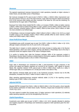 8
Revenues
The segment experienced revenues improvement in both operations, basically on higher volumes in
Indian Ocean, but also better prices in Mozambique.
Net revenues increased 25.7% year-on-year to R$191.2 million, a R$39.0 million improvement over
the same period of 2012/13. Out of the total revenues, sugar sales from Reunion Island accounted for
61% of the revenues while trading and other revenues in the island for 32% and the remaining 7%
represented by the sugar sales in Mozambique.
Revenues from Indian Ocean totaled R$179.1 million, an increase of R$38.1 million on better volumes
(+R$20.1 million) tied to positive timing effect in sugar, positive currency effect (+R$10.5 million) and
others revenues, including trading (+R$14.5 million), offset by lower prices (-R$7.0 million) on sales
mix more oriented to non-refined sugar.
In Mozambique, revenues increased slightly (+R$0.9 million) to R$12.1 million in Q1 13/14 as a result
of better prices on the domestic market (+R$2.0 million) partially offset by lower volumes (-R$0.8
million) and FOREX impact (-R$0.3 million).
Gross Profit/Gross Margin
Consolidated gross profit increased year-on-year from R$35.1 million to R$41.3 million in Q1 13/14,
although margins contracted from 23.1% and 21.6% in this quarter.
This slight drop in margins is mainly explained by the sharp increase in trading sales in the Reunion
Island operations, which carry lower margins, and low cost dilution in Mozambique due to the drop in
production levels and negative impact of fair value of biological assets.
It is worthy to mention that, while the Company cultivates 100% of the sugarcane crushed in
Mozambique, Reunion Island crushing is entirely based on third-party suppliers, therefore the effect of
the fair value of biological assets is only on COGS in Mozambique.
SG&A
Sugar sales in Mozambique are conducted by DNA, a joint-ownership of sugar producers in the
country and selling and logistics expenses are incurred by the Company. With regards to Reunion
Island, S&L expenses reduced 14.9% year-on-year to R$11.4 million driven mainly by a delay in
refined sugar sales, as a consequence of a 19-day port strike in the island in May.
G&A expenses remained stable year-on-year in the functional currencies, however due to the BRL
devaluation, increased from R$15.7 million to R$18.2 million in Q1 13/14.
Other operating expenses/revenues remained relatively stable (+2.1%) in the reporting currency
totaling a gain of R$4.7 million in this quarter.
Adjusted EBITDA
Adjusted EBITDA increased from R$16.1 million to R$26.8 million in this first quarter, driven basically
by the positive contribution of Indian Ocean results. Therefore, margins also increased from 10.6% to
14.0% in Q1 13/14.
The main reasons to explain this increase were: (i) higher revenues in both operations; (ii) relatively
stable operating expenses; and (iii) the strengthening of the Euro.
Capital Expenditures
Investments were stable year-on-year to R$37.1 million in Q1 13/14, basically allocated to planting
and irrigation programs in Mozambique and maintenance programs in both operations given the inter-
crop period.
 