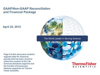 The World Leader in Serving Science
GAAP/Non-GAAP Reconciliation
and Financial Package
April 22, 2015
Page 6 of this document contains
segment data for historical
periods that has been recast to
reflect the creation of the Life
Sciences Solutions segment and
the transfer of businesses
between segments for Thermo
Fisher Scientific.
 