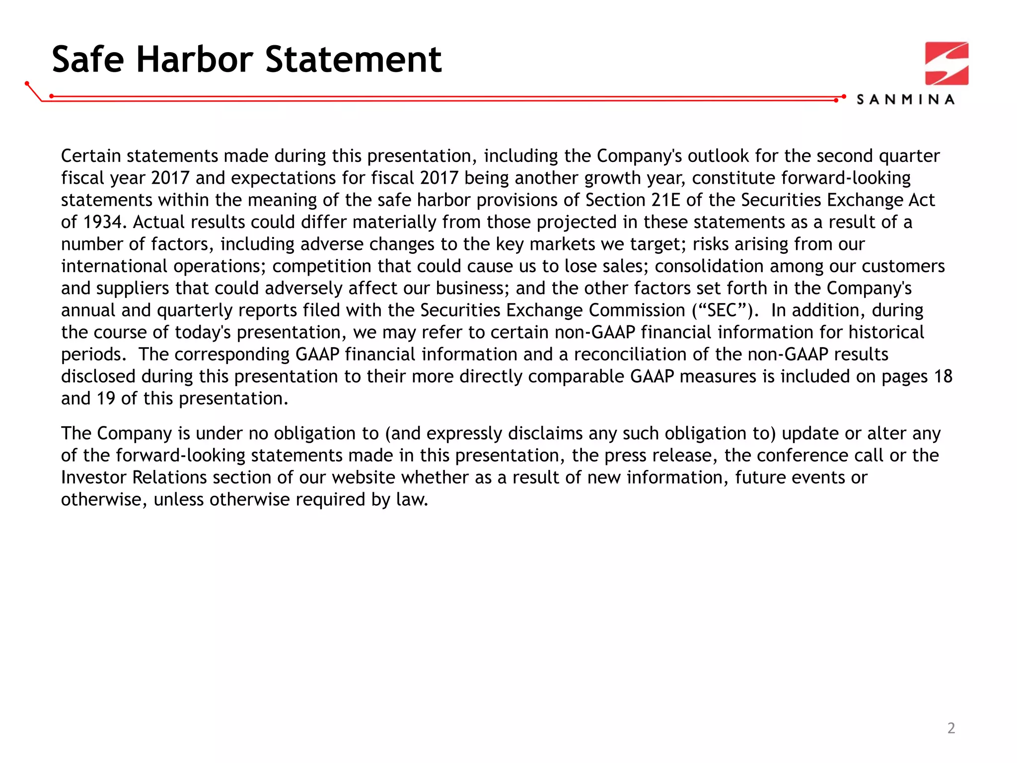 Safe Harbor Statement
2
Certain statements made during this presentation, including the Company's outlook for the second quarter
fiscal year 2017 and expectations for fiscal 2017 being another growth year, constitute forward-looking
statements within the meaning of the safe harbor provisions of Section 21E of the Securities Exchange Act
of 1934. Actual results could differ materially from those projected in these statements as a result of a
number of factors, including adverse changes to the key markets we target; risks arising from our
international operations; competition that could cause us to lose sales; consolidation among our customers
and suppliers that could adversely affect our business; and the other factors set forth in the Company's
annual and quarterly reports filed with the Securities Exchange Commission (“SEC”). In addition, during
the course of today's presentation, we may refer to certain non-GAAP financial information for historical
periods. The corresponding GAAP financial information and a reconciliation of the non-GAAP results
disclosed during this presentation to their more directly comparable GAAP measures is included on pages 18
and 19 of this presentation.
The Company is under no obligation to (and expressly disclaims any such obligation to) update or alter any
of the forward-looking statements made in this presentation, the press release, the conference call or the
Investor Relations section of our website whether as a result of new information, future events or
otherwise, unless otherwise required by law.
 