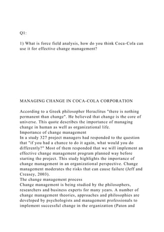 Q1:
1) What is force field analysis, how do you think Coca-Cola can
use it for effective change management?
MANAGING CHANGE IN COCA-COLA CORPORATION
According to a Greek philosopher Heraclitus "there is nothing
permanent than change". He believed that change is the core of
universe. This quote describes the importance of managing
change in human as well as organizational life.
Importance of change management
In a study 327 project managers had responded to the question
that "if you had a chance to do it again, what would you do
differently?" Most of them responded that we will implement an
effective change management program planned way before
starting the project. This study highlights the importance of
change management in an organizational perspective. Change
management moderates the risks that can cause failure (Jeff and
Creasey, 2003).
The change management process
Change management is being studied by the philosophers,
researchers and business experts for many years. A number of
change management theories, approaches and philosophies are
developed by psychologists and management professionals to
implement successful change in the organization (Paton and
 