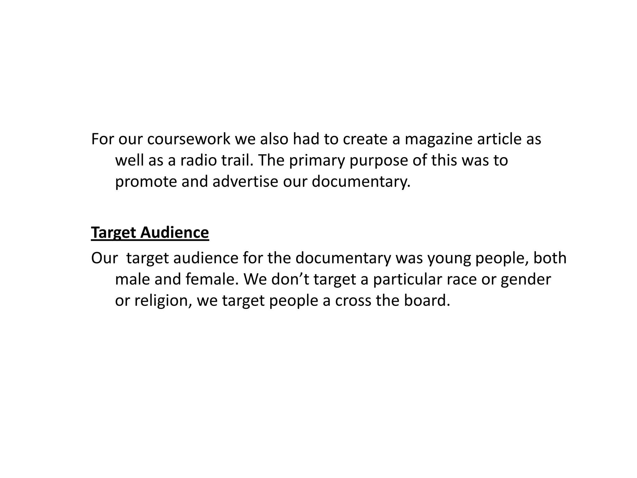 For our coursework we also had to create a magazine article as
   well as a radio trail. The primary purpose of this was to
   promote and advertise our documentary.

Target Audience
Our target audience for the documentary was young people, both
   male and female. We don’t target a particular race or gender
   or religion, we target people a cross the board.
 