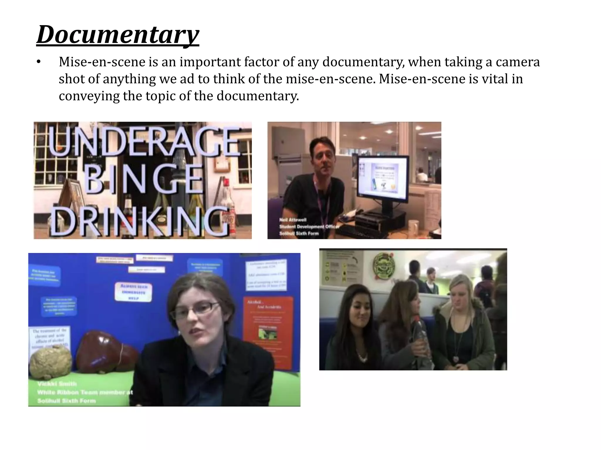 Documentary
•   Mise-en-scene is an important factor of any documentary, when taking a camera
    shot of anything we ad to think of the mise-en-scene. Mise-en-scene is vital in
    conveying the topic of the documentary.
 