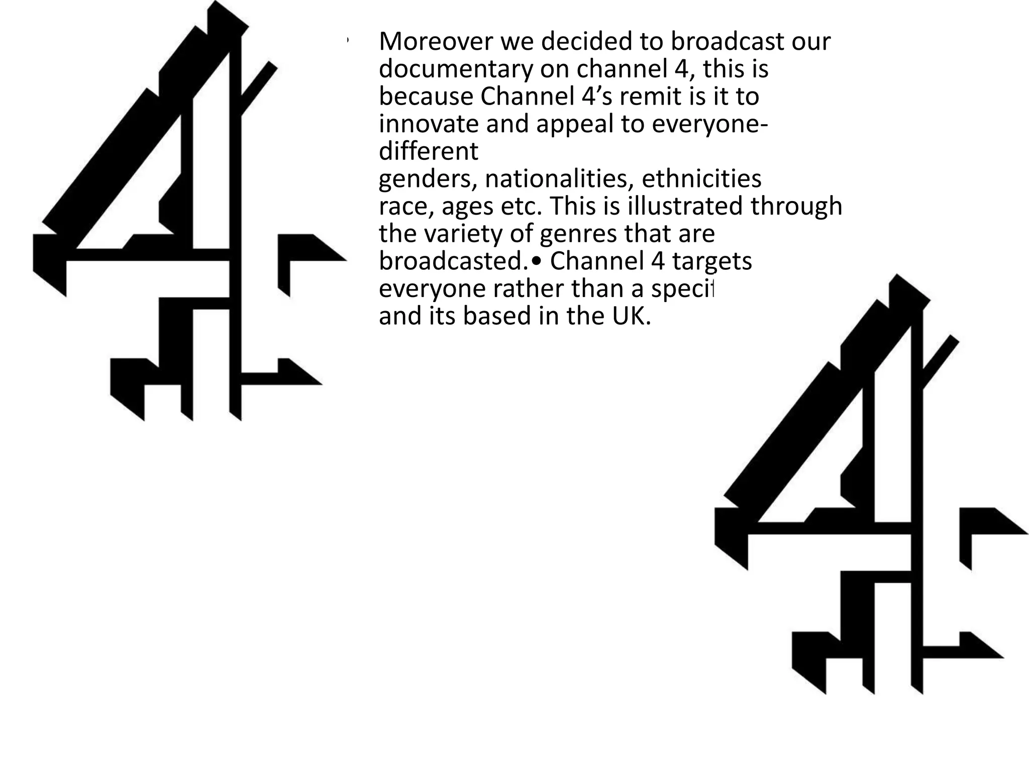 • Moreover we decided to broadcast our
  documentary on channel 4, this is
  because Channel 4’s remit is it to
  innovate and appeal to everyone-
  different
  genders, nationalities, ethnicities
  race, ages etc. This is illustrated through
  the variety of genres that are
  broadcasted.• Channel 4 targets
  everyone rather than a specific audience
  and its based in the UK.
 