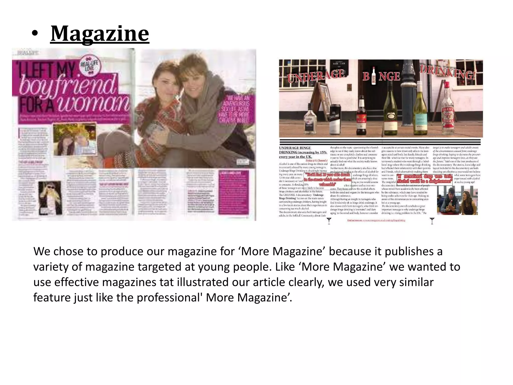 • Magazine




We chose to produce our magazine for ‘More Magazine’ because it publishes a
variety of magazine targeted at young people. Like ‘More Magazine’ we wanted to
use effective magazines tat illustrated our article clearly, we used very similar
feature just like the professional' More Magazine’.
 