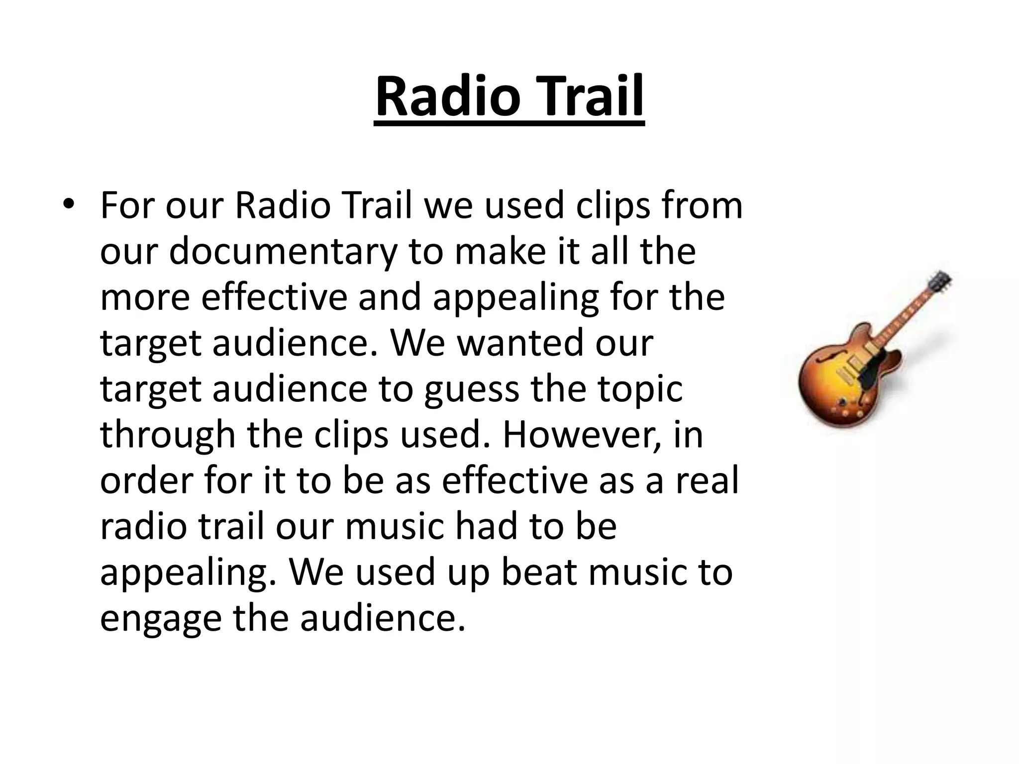 Radio Trail
• For our Radio Trail we used clips from
  our documentary to make it all the
  more effective and appealing for the
  target audience. We wanted our
  target audience to guess the topic
  through the clips used. However, in
  order for it to be as effective as a real
  radio trail our music had to be
  appealing. We used up beat music to
  engage the audience.
 
