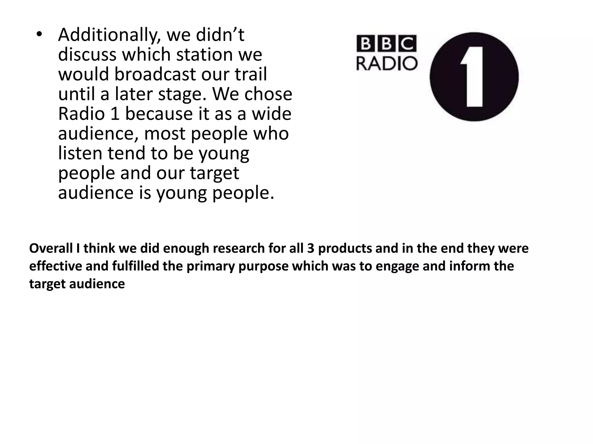 • Additionally, we didn’t
   discuss which station we
   would broadcast our trail
   until a later stage. We chose
   Radio 1 because it as a wide
   audience, most people who
   listen tend to be young
   people and our target
   audience is young people.

Overall I think we did enough research for all 3 products and in the end they were
effective and fulfilled the primary purpose which was to engage and inform the
target audience
 