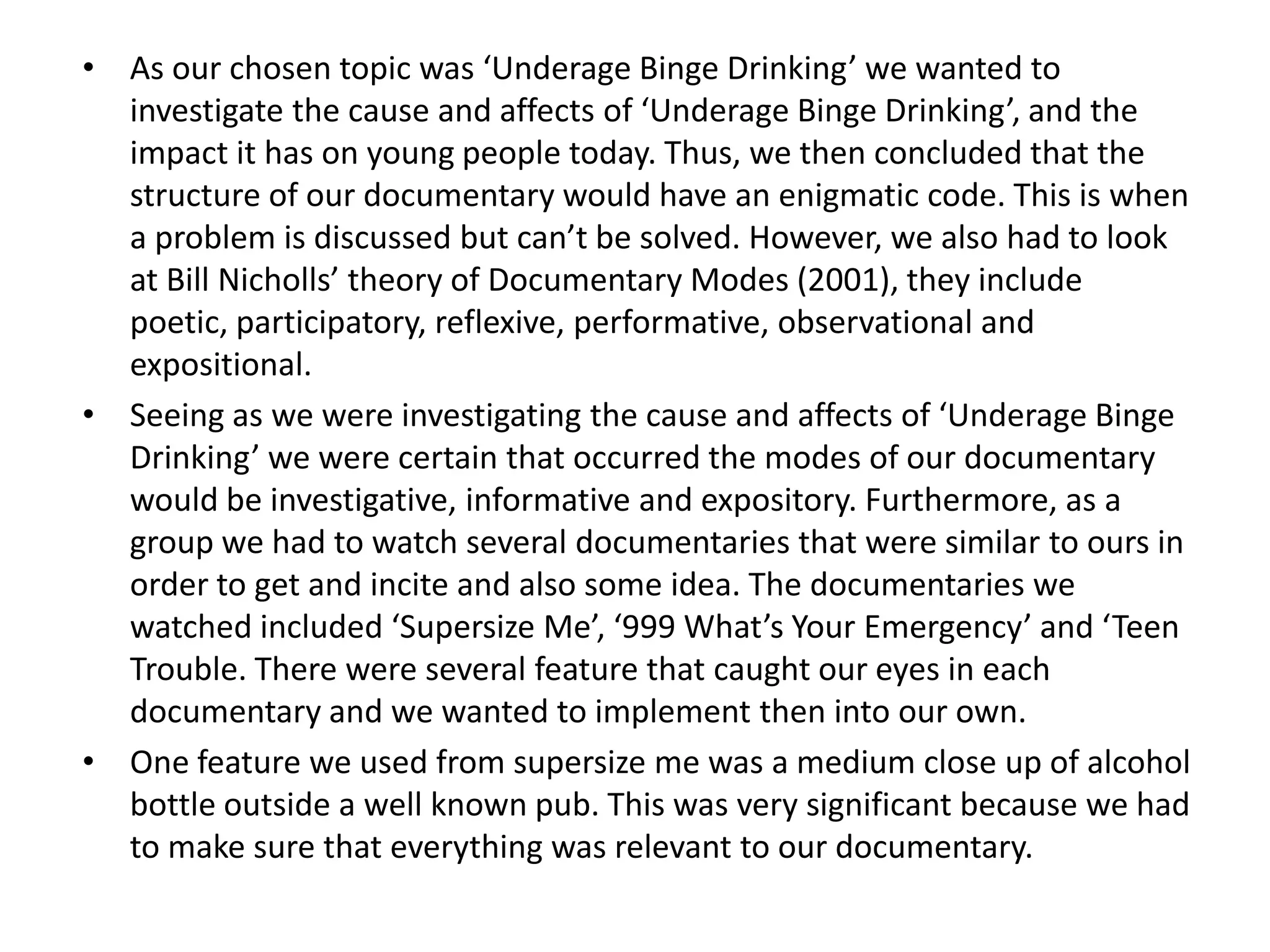 • As our chosen topic was ‘Underage Binge Drinking’ we wanted to
  investigate the cause and affects of ‘Underage Binge Drinking’, and the
  impact it has on young people today. Thus, we then concluded that the
  structure of our documentary would have an enigmatic code. This is when
  a problem is discussed but can’t be solved. However, we also had to look
  at Bill Nicholls’ theory of Documentary Modes (2001), they include
  poetic, participatory, reflexive, performative, observational and
  expositional.
• Seeing as we were investigating the cause and affects of ‘Underage Binge
  Drinking’ we were certain that occurred the modes of our documentary
  would be investigative, informative and expository. Furthermore, as a
  group we had to watch several documentaries that were similar to ours in
  order to get and incite and also some idea. The documentaries we
  watched included ‘Supersize Me’, ‘999 What’s Your Emergency’ and ‘Teen
  Trouble. There were several feature that caught our eyes in each
  documentary and we wanted to implement then into our own.
• One feature we used from supersize me was a medium close up of alcohol
  bottle outside a well known pub. This was very significant because we had
  to make sure that everything was relevant to our documentary.
 