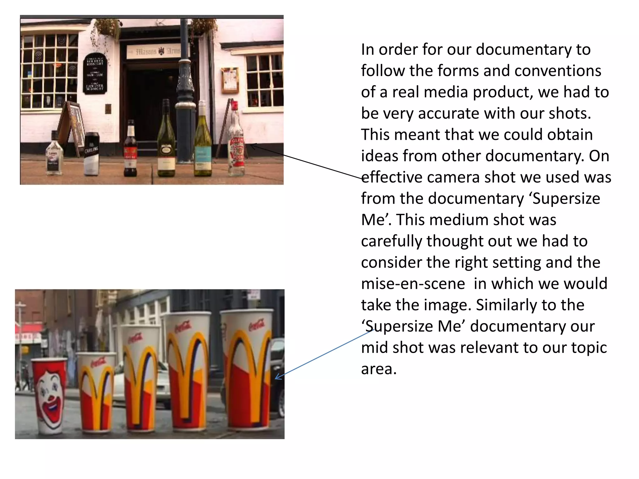 In order for our documentary to
follow the forms and conventions
of a real media product, we had to
be very accurate with our shots.
This meant that we could obtain
ideas from other documentary. On
effective camera shot we used was
from the documentary ‘Supersize
Me’. This medium shot was
carefully thought out we had to
consider the right setting and the
mise-en-scene in which we would
take the image. Similarly to the
‘Supersize Me’ documentary our
mid shot was relevant to our topic
area.
 
