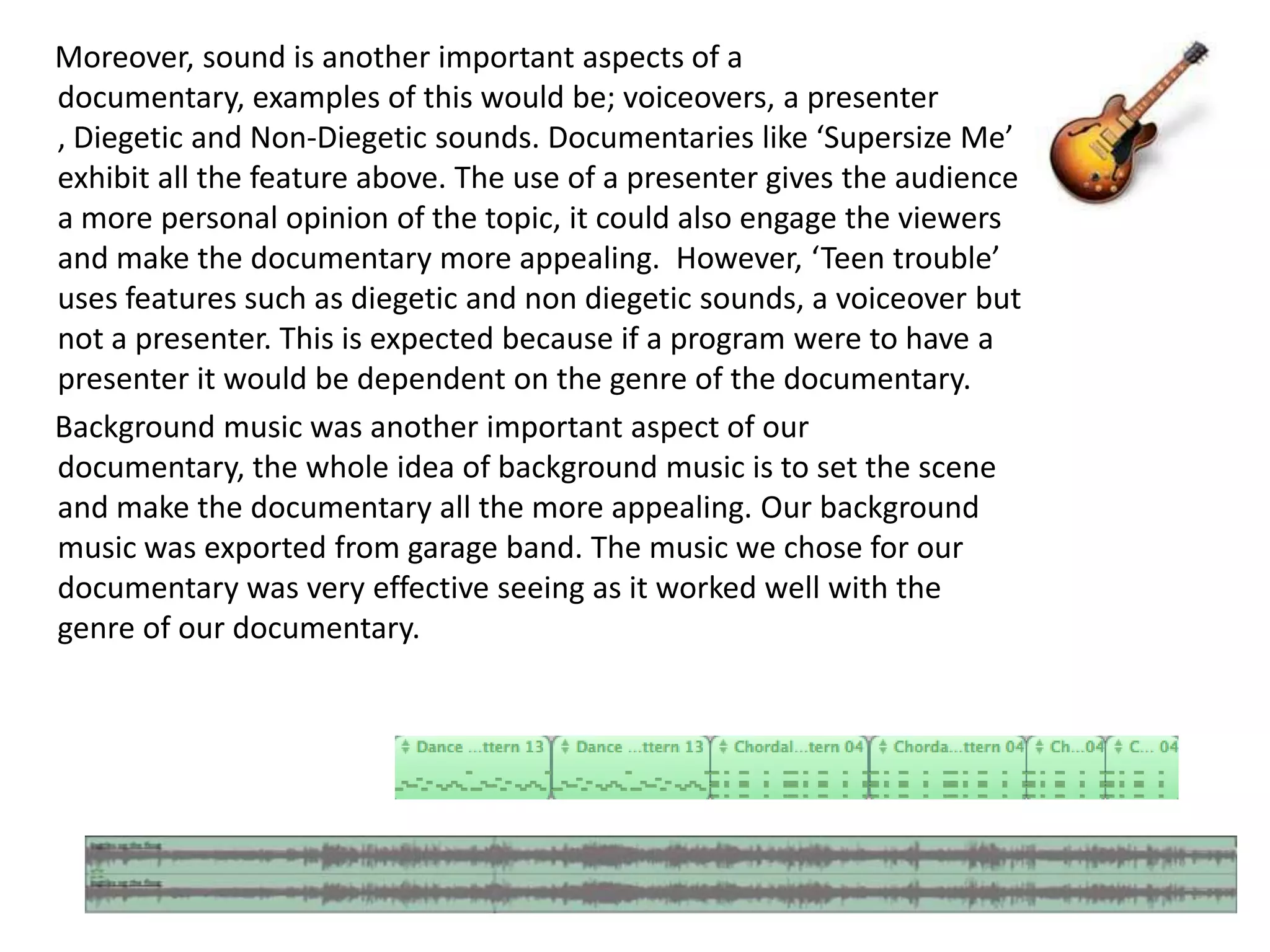Moreover, sound is another important aspects of a
documentary, examples of this would be; voiceovers, a presenter
, Diegetic and Non-Diegetic sounds. Documentaries like ‘Supersize Me’
exhibit all the feature above. The use of a presenter gives the audience
a more personal opinion of the topic, it could also engage the viewers
and make the documentary more appealing. However, ‘Teen trouble’
uses features such as diegetic and non diegetic sounds, a voiceover but
not a presenter. This is expected because if a program were to have a
presenter it would be dependent on the genre of the documentary.
Background music was another important aspect of our
documentary, the whole idea of background music is to set the scene
and make the documentary all the more appealing. Our background
music was exported from garage band. The music we chose for our
documentary was very effective seeing as it worked well with the
genre of our documentary.
 