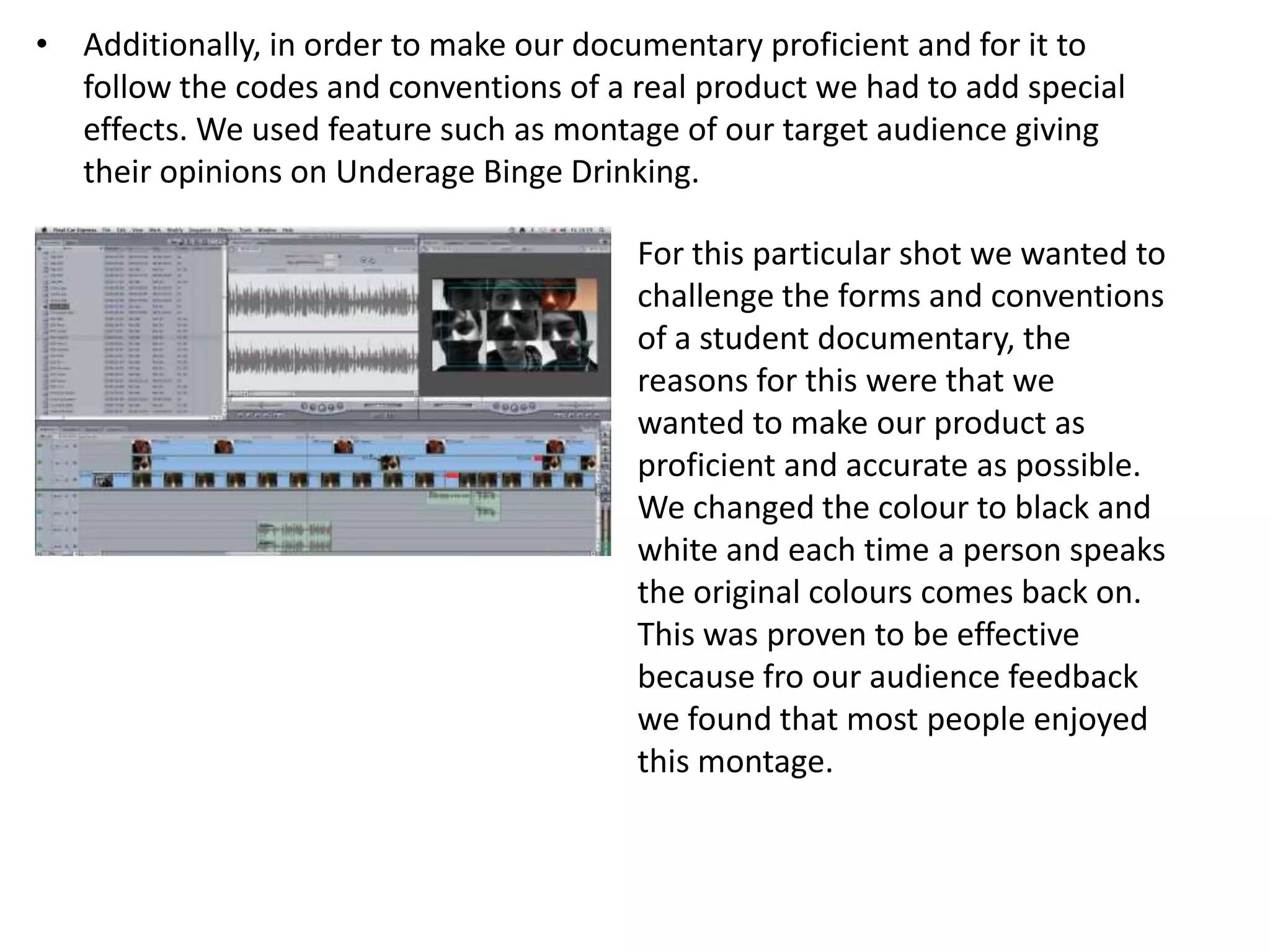 • Additionally, in order to make our documentary proficient and for it to
  follow the codes and conventions of a real product we had to add special
  effects. We used feature such as montage of our target audience giving
  their opinions on Underage Binge Drinking.

                                        For this particular shot we wanted to
                                        challenge the forms and conventions
                                        of a student documentary, the
                                        reasons for this were that we
                                        wanted to make our product as
                                        proficient and accurate as possible.
                                        We changed the colour to black and
                                        white and each time a person speaks
                                        the original colours comes back on.
                                        This was proven to be effective
                                        because fro our audience feedback
                                        we found that most people enjoyed
                                        this montage.
 