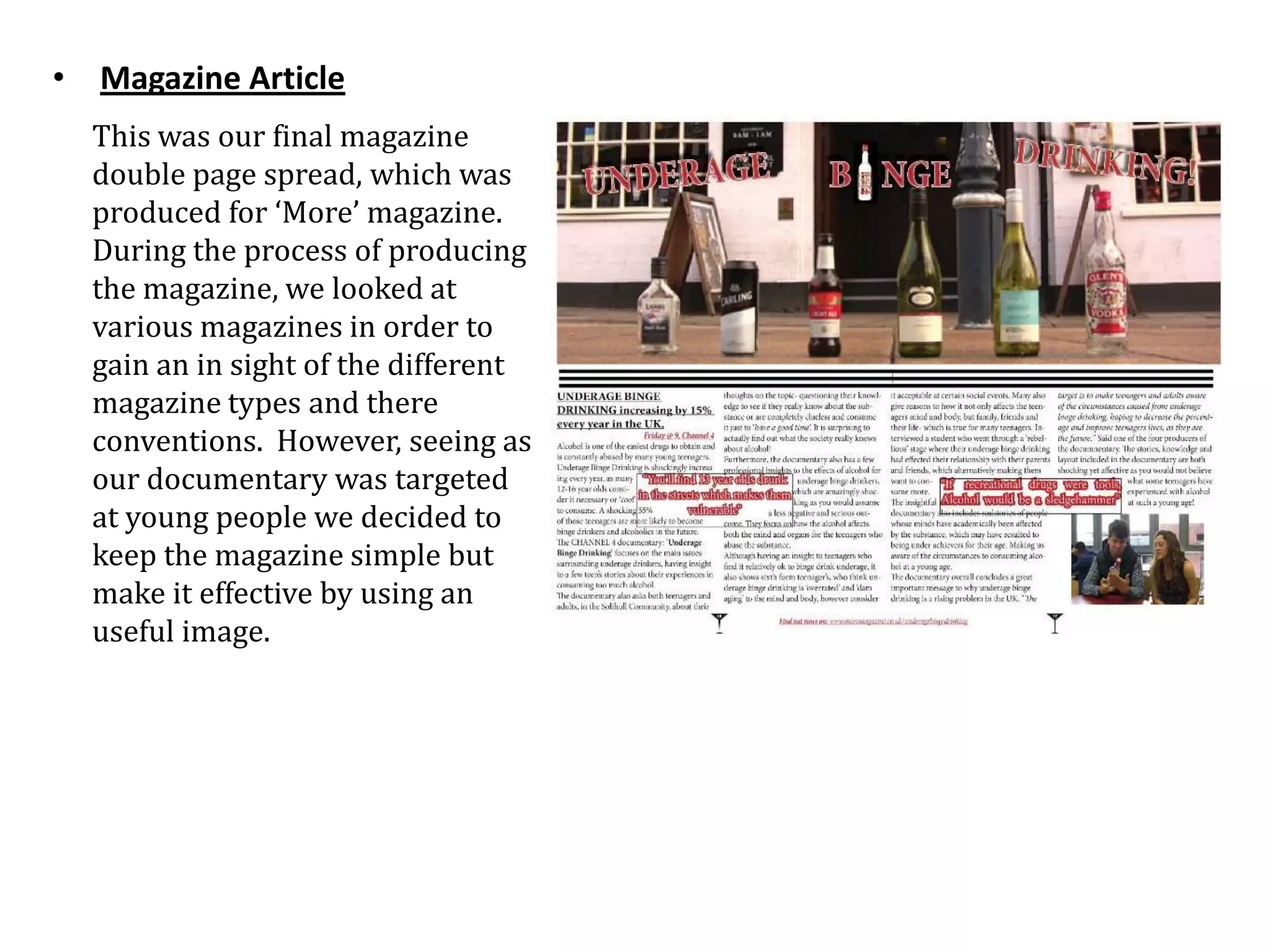 • Magazine Article
  This was our final magazine
  double page spread, which was
  produced for ‘More’ magazine.
  During the process of producing
  the magazine, we looked at
  various magazines in order to
  gain an in sight of the different
  magazine types and there
  conventions. However, seeing as
  our documentary was targeted
  at young people we decided to
  keep the magazine simple but
  make it effective by using an
  useful image.
 