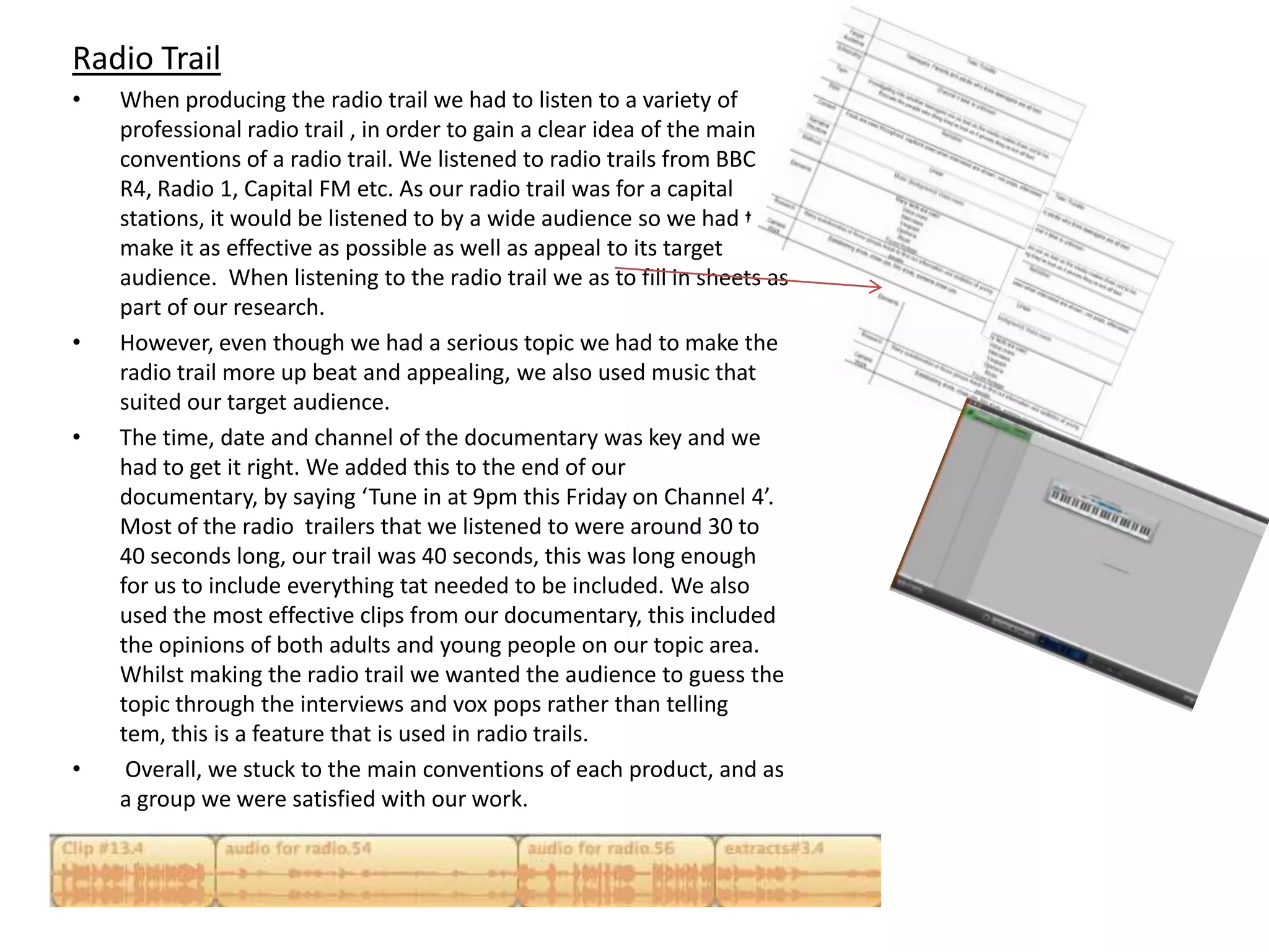 Radio Trail
•   When producing the radio trail we had to listen to a variety of
    professional radio trail , in order to gain a clear idea of the main
    conventions of a radio trail. We listened to radio trails from BBC
    R4, Radio 1, Capital FM etc. As our radio trail was for a capital
    stations, it would be listened to by a wide audience so we had to
    make it as effective as possible as well as appeal to its target
    audience. When listening to the radio trail we as to fill in sheets as
    part of our research.
•   However, even though we had a serious topic we had to make the
    radio trail more up beat and appealing, we also used music that
    suited our target audience.
•   The time, date and channel of the documentary was key and we
    had to get it right. We added this to the end of our
    documentary, by saying ‘Tune in at 9pm this Friday on Channel 4’.
    Most of the radio trailers that we listened to were around 30 to
    40 seconds long, our trail was 40 seconds, this was long enough
    for us to include everything tat needed to be included. We also
    used the most effective clips from our documentary, this included
    the opinions of both adults and young people on our topic area.
    Whilst making the radio trail we wanted the audience to guess the
    topic through the interviews and vox pops rather than telling
    tem, this is a feature that is used in radio trails.
•    Overall, we stuck to the main conventions of each product, and as
    a group we were satisfied with our work.
 