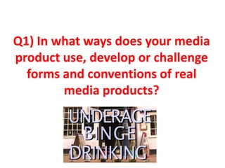 Q1) In what ways does your media
product use, develop or challenge
  forms and conventions of real
        media products?
 