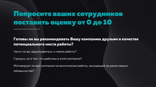 Попросите ваших сотрудников
поставить оценку от 0 до 10
Готовы ли вы рекомендовать Вашу компанию друзьям в качестве
потенциального места работы?
Часто ли вы задумываетесь о смене работы?
Горжусь ли я тем, что работаю в этой компании?
Мотивирует ли вас компания на выполнение работы, выходящей за рамки ваших
обязанностей?
 
