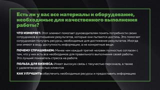 Есть ли у вас все материалы и оборудование,
необходимые для качественного выполнения
работы?
ЧТО ИЗМЕРЯЕТ: Этот элемент помогает руководителям понять потребности своих
сотрудников в отношении результатов, которые они пытаются достичь. Это помогает
сотрудникам получать ресурсы, необходимые для достижения результатов. Иногда
они имеют в виду доступность информации, а не конкретные вещи.
ПОЧЕМУ СПРАШИВАЕМ: Менее чем каждый третий человек полностью согласен с
тем, что у них есть все необходимое для правильного выполнения своей работы.
Это лучший показатель стресса на работе.
ПОЛЬЗА ДЛЯ БИЗНЕСА: Имеет высокую связь с текучестью персонала, а также
с удовлетворенностью клиентов
КАК УЛУЧШИТЬ: обеспечить необходимые ресурсы и предоставить информацию
 