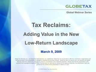 Global Webinar Series




                                Tax Reclaims:
                Adding Value in the New
                  Low-Return Landscape
                                                 March 9, 2009

Globe Tax Services, Inc., and GlobeTax Data Services, Inc. (collectively “GlobeTax”) do not provide or offer tax, investment or legal advice and
 nothing provided in this presentation is intended to constitute the provision thereof. GlobeTax does not assume any, and disclaims all liability
    that may arise from reliance on, changes to, errors in, or omissions in the materials presented. Please note that this presentation is the
  exclusive and copyrighted property of Globe Tax Services, Inc. and only for viewing by the registered attendee. No redistribution rights are
                                           granted for the content of this presentation in whole or in part.


                                             © 2009 Globe Tax Services Inc.
 