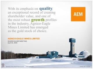 With its emphasis on quality   ,
   an exceptional record of creating
   shareholder value, and one of
   the most robust growth profiles
   in the industry, Agnico-Eagle
   Mines Limited has emerged
   as the gold stock of choice.

   AGNICO-EAGLE MINES LIMITED
   SHAREHOLDER MEETING
   April 30, 2009




Member of the World Gold Council   www.gold.com   Goldex site, Canada
 