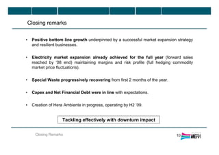 Closing Remarks
Closing remarks
10
• Positive bottom line growth underpinned by a successful market expansion strategy
and resilient businesses.
• Electricity market expansion already achieved for the full year (forward sales
reached by ‘08 end) maintaining margins and risk profile (full hedging commodity
market price fluctuations).
• Special Waste progressively recovering from first 2 months of the year.
• Capex and Net Financial Debt were in line with expectations.
• Creation of Hera Ambiente in progress, operating by H2 ’09.
Tackling effectively with downturn impact
 