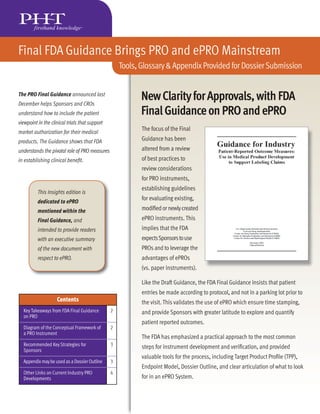 Final FDA Guidance Brings PRO and ePRO Mainstream
                                                    Tools, Glossary & Appendix Provided for Dossier Submission


The PRO Final Guidance announced last
                     e
December helps Sponsors and CROs
understand how to include the patient
viewpoint in the clinical trials that support
market authorization for their medical
products. The Guidance shows that FDA
understands the pivotal role of PRO measures
in establishing clinical beneﬁt.




          This Insights edition is
          dedicated to ePRO
          mentioned within the
          Final Guidance, and
          intended to provide readers
          with an executive summary
          of the new document with
          respect to ePRO.




                    Contents
  Key Takeaways from FDA Final Guidance         2
  on PRO

  Diagram of the Conceptual Framework of        2
  a PRO Instrument

  Recommended Key Strategies for                3
  Sponsors

  Appendix may be used as a Dossier Outline     3

  Other Links on Current Industry PRO           4
  Developments
 
