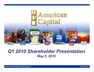 Q1 2010 Sh
            Shareholder Presentation
                 h ld P          i
                                                May 5, 2010


© 2010 American Capital. All Rights Reserved.                 Nasdaq: ACAS
 