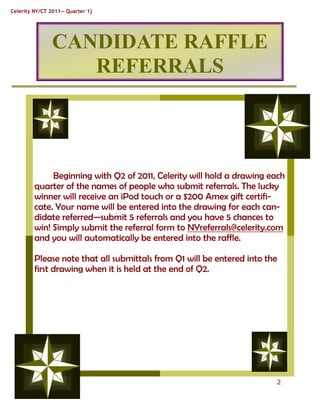 Celerity NY/CT 2011— Quarter 1}




               CANDIDATE RAFFLE
                  REFERRALS




              Beginning with Q2 of 2011, Celerity will hold a drawing each
         quarter of the names of people who submit referrals. The lucky
         winner will receive an iPod touch or a $200 Amex gift certifi-
         cate. Your name will be entered into the drawing for each can-
         didate referred—submit 5 referrals and you have 5 chances to
         win! Simply submit the referral form to NYreferrals@celerity.com
         and you will automatically be entered into the raffle.

         Please note that all submittals from Q1 will be entered into the
         first drawing when it is held at the end of Q2.




                                                                        2
 