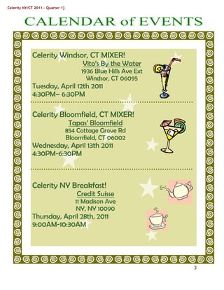 Celerity NY/CT 2011— Quarter 1}



         CALENDAR of EVENTS
          CC



               Celerity Windsor, CT MIXER!
                                       Vito’s By the Water
                                       1936 Blue Hills Ave Ext
                                         Windsor, CT 06095
               Tuesday, April 12th 2011
               4:30PM– 6:30PM

               Celerity Bloomfield, CT MIXER!
                                   Tapas’ Bloomfield
                                  854 Cottage Grove Rd
                                  Bloomfield, CT 06002
               Wednesday, April 13th 2011
               4:30PM-6:30PM



               Celerity NY Breakfast!
                                     Credit Suisse
                                     11 Madison Ave
                                     NY, NY 10090
               Thursday, April 28th, 2011
               9:00AM-10:30AM




                                                                 3
 