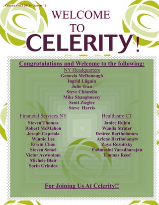 Celerity NY/CT 2011— Quarter 1}



                                  WELCOME
                                    TO
                                                                       !
          Congratulations and Welcome to the following:
                                     NY Headquarters
                                    Genovia McDonough
                                      Ingrid Lliguin
                                        Julie Tran
                                      Steve Chiarello
                                     Mike Shaughnessy
                                       Scott Ziegler
                                       Steve Harris
           Financial Services NY                       Healthcare CT
                Steven Thomas                        Janice Rubin
               Robert McMahon                       Wanda Strater
               Joseph Capriola                   Desiree Bartholomew
                  Winnie Lee                      Arlene Bartholomew
                 Erwin Chan                         Zoya Reznitsky
                 Steven Semel                   Padmasini Varadharajan
               Victor Avwontom                       Thomas Reed
                 Michele Blair
                Sorin Grindea



                              For Joining Us At Celerity!!             4
 